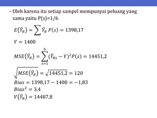 • Oleh karena itu setiap sampel mempunyai peluang yang
sama yaitu P(s)=1/6
𝐸 𝑌𝑅 = 𝑌𝑅 𝑃 𝑠 = 1398,17
𝑌 = 1400
𝑀𝑆𝐸 𝑌𝑅 = (𝑌𝑅𝑠 − 𝑌)2
𝑃 𝑠 = 14451,2
6
𝑠=1
𝑀𝑆𝐸 𝑌𝑅 = 14451,2 = 120
𝐵𝑖𝑎𝑠 = 1398,17 − 1400 = −1,83
𝐵𝑖𝑎𝑠2 = 3,4
𝑉 𝑌𝑅 = 14487,8
 