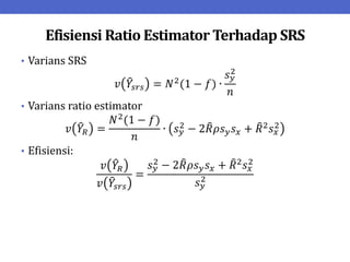 Efisiensi Ratio Estimator Terhadap SRS
• Varians SRS
𝑣 𝑌𝑠𝑟𝑠 = 𝑁2(1 − 𝑓) ∙
𝑠𝑦
2
𝑛
• Varians ratio estimator
𝑣 𝑌𝑅 =
𝑁2
(1 − 𝑓)
𝑛
∙ 𝑠𝑦
2 − 2𝑅𝜌𝑠𝑦𝑠𝑥 + 𝑅2𝑠𝑥
2
• Efisiensi:
𝑣 𝑌𝑅
𝑣 𝑌𝑠𝑟𝑠
=
𝑠𝑦
2 − 2𝑅𝜌𝑠𝑦𝑠𝑥 + 𝑅2𝑠𝑥
2
𝑠𝑦
2
 