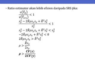 • Ratio estimator akan lebih efisien daripada SRS jika:
𝑣 𝑌𝑅
𝑣 𝑌𝑠𝑟𝑠
< 1
𝑠𝑦
2 − 2𝑅𝜌𝑠𝑦𝑠𝑥 + 𝑅2𝑠𝑥
2
𝑠𝑦
2 < 1
𝑠𝑦
2 − 2𝑅𝜌𝑠𝑦𝑠𝑥 + 𝑅2𝑠𝑥
2 < 𝑠𝑦
2
−2𝑅𝜌𝑠𝑦𝑠𝑥 + 𝑅2
𝑠𝑥
2
< 0
2𝑅𝜌𝑠𝑦𝑠𝑥 > 𝑅2𝑠𝑥
2
𝜌 >
𝑅𝑠𝑥
2𝑠𝑦
𝝆 >
𝑪𝑽(𝒙)
𝟐𝑪𝑽(𝒚)
 