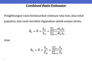 Combined Ratio Estimator
Penghitungan rasio berdasarkan estimasi rata-rata atau total
populasi, dan rasio tersebut digunakan untuk semua strata.
𝑅ℎ = 𝑅 =
𝑦𝑠𝑡
𝑥𝑠𝑡
=
𝑊ℎ𝑦ℎ
𝐿
ℎ=1
𝑊ℎ𝑥ℎ
𝐿
ℎ=1
atau
𝑅ℎ = 𝑅 =
𝑌𝑠𝑡
𝑋𝑠𝑡
=
𝑌ℎ
𝐿
ℎ=1
𝑋ℎ
𝐿
ℎ=1
.
 