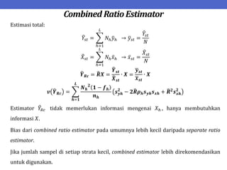 Combined Ratio Estimator
Estimasi total:
𝑌𝑠𝑡 = 𝑁ℎ𝑦ℎ
𝐿
ℎ=1
→ 𝑦𝑠𝑡 =
𝑌𝑠𝑡
𝑁
𝑋𝑠𝑡 = 𝑁ℎ𝑥ℎ
𝐿
ℎ=1
→ 𝑥𝑠𝑡 =
𝑋𝑠𝑡
𝑁
𝒀𝑹𝒄 = 𝑹𝑿 =
𝒀𝒔𝒕
𝑿𝒔𝒕
∙ 𝑿 =
𝒚𝒔𝒕
𝒙𝒔𝒕
∙ 𝑿
𝒗 𝒀𝑹𝒄 =
𝑵𝒉
𝟐
𝟏 − 𝒇𝒉
𝒏𝒉
𝒔𝒚𝒉
𝟐
− 𝟐𝑹𝝆𝒉𝒔𝒚𝒉𝒔𝒙𝒉 + 𝑹𝟐
𝒔𝒙𝒉
𝟐
𝑳
𝒉=𝟏
Estimator 𝑌𝑅𝑐 tidak memerlukan informasi mengenai 𝑋ℎ , hanya membutuhkan
informasi 𝑋.
Bias dari combined ratio estimator pada umumnya lebih kecil daripada separate ratio
estimator.
Jika jumlah sampel di setiap strata kecil, combined estimator lebih direkomendasikan
untuk digunakan.
 