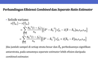 PerbandinganEfisiensi CombineddanSeparateRatioEstimator
• Selisih varians:
𝑣 𝑌𝑅𝑐 − 𝑣 𝑌𝑅𝑠
=
𝑁ℎ
2
1 − 𝑓ℎ
𝑛ℎ
𝑅2
− 𝑅ℎ
2
𝑠𝑥ℎ
2
− 2 𝑅 − 𝑅ℎ 𝜌ℎ𝑠𝑦ℎ𝑠𝑥ℎ
𝐿
ℎ=1
=
𝑁ℎ
2
1 − 𝑓ℎ
𝑛ℎ
𝑅2
− 𝑅ℎ
2
𝑠𝑥ℎ
2
+ 2 𝑅ℎ − 𝑅 𝜌ℎ𝑠𝑦ℎ𝑠𝑥ℎ
𝐿
ℎ=1
Jika jumlah sampel di setiap strata besar dan 𝑅ℎ perbedaannya signifikan
antarstrata, pada umumnya separate estimator lebih efisien daripada
combined estimator.
 