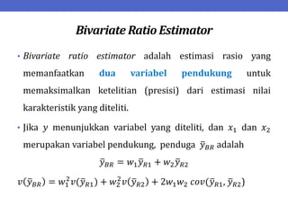 Bivariate Ratio Estimator
• Bivariate ratio estimator adalah estimasi rasio yang
memanfaatkan dua variabel pendukung untuk
memaksimalkan ketelitian (presisi) dari estimasi nilai
karakteristik yang diteliti.
• Jika 𝑦 menunjukkan variabel yang diteliti, dan 𝑥1 dan 𝑥2
merupakan variabel pendukung, penduga 𝑦𝐵𝑅 adalah
𝑦𝐵𝑅 = 𝑤1𝑦𝑅1 + 𝑤2𝑦𝑅2
𝑣 𝑦𝐵𝑅 = 𝑤1
2
𝑣(𝑦𝑅1) + 𝑤2
2
𝑣 𝑦𝑅2 + 2𝑤1𝑤2 𝑐𝑜𝑣(𝑦𝑅1, 𝑦𝑅2)
 