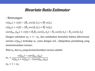 Bivariate Ratio Estimator
• Keterangan:
𝑣 𝑦𝑅1 = 𝑣 𝑦 − 2𝑅1 𝑐𝑜𝑣 𝑦, 𝑥1 + 𝑅1
2
𝑣(𝑥1)
𝑣 𝑦𝑅2 = 𝑣 𝑦 − 2𝑅2 𝑐𝑜𝑣 𝑦, 𝑥2 + 𝑅2
2
𝑣(𝑥2)
𝑐𝑜𝑣 𝑦𝑅1, 𝑦𝑅2 = 𝑣 𝑦 + 𝑅1𝑅2 𝑐𝑜𝑣 𝑥1, 𝑥2 − 𝑅1 𝑐𝑜𝑣 𝑦, 𝑥1 − 𝑅2 𝑐𝑜𝑣 𝑦, 𝑥2
Dengan substitusi 𝑤2 = 1 − 𝑤1 dan melakukan formulasi bahwa diferensiasi
varians 𝑣(𝑦𝐵𝑅) terhadap 𝑤1 sama dengan nol , didapatkan penimbang yang
meminimumkan varians:
Nilai 𝑤1 dan 𝑤2 yang meminimumkan varians adalah:
𝑤1 =
𝑣 𝑦𝑅2 − 𝑐𝑜𝑣 𝑦𝑅1, 𝑦𝑅2
𝑣 𝑦𝑅1 + 𝑣 𝑦𝑅2 − 2𝑐𝑜𝑣(𝑦𝑅1, 𝑦𝑅2)
𝑤2 = 1 − 𝑤1
 