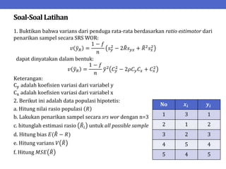 Soal-SoalLatihan
1. Buktikan bahwa varians dari penduga rata-rata berdasarkan ratio estimator dari
penarikan sampel secara SRS WOR:
𝑣 𝑦𝑅 =
1 − 𝑓
𝑛
𝑠𝑦
2
− 2𝑅𝑠𝑦𝑥 + 𝑅2
𝑠𝑥
2
dapat dinyatakan dalam bentuk:
𝑣 𝑦𝑅 =
1 − 𝑓
𝑛
𝑦2
𝐶𝑦
2
− 2𝜌𝐶𝑦𝐶𝑥 + 𝐶𝑥
2
Keterangan:
Cy adalah koefisien variasi dari variabel y
Cx adalah koefisien variasi dari variabel x
2. Berikut ini adalah data populasi hipotetis:
a. Hitung nilai rasio populasi 𝑅
b. Lakukan penarikan sampel secara srs wor dengan n=3
c. hitunglah estimasi rasio 𝑅𝑖 untuk all possible sample
d. Hitung bias 𝐸(𝑅 − 𝑅)
e. Hitung varians 𝑉 𝑅
f. Hitung 𝑀𝑆𝐸 𝑅
No 𝒙𝒊 𝒚𝒊
1 3 1
2 1 2
3 2 3
4 5 4
5 4 5
 