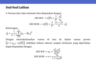 Soal-SoalLatihan
3. Varians dari ratio estimator bisa dinyatakan dengan:
𝑆𝑅𝑆 𝑊𝑅 → 𝑣 𝑅 =
1
𝑥2
∙
𝑠𝑑
2
𝑛0
𝑆𝑅𝑆 𝑊𝑂𝑅 → 𝑣 𝑅 =
1
𝑥2
∙
1 − 𝑓
𝑛
∙ 𝑠𝑑
2
Keterangan:
𝑠𝑑
2
=
1
𝑛 − 1
𝑦𝑖 − 𝑅𝑥𝑖
2
𝑛
𝑖=1
Dengan mensubstitusikan rumus di atas ke dalam rumus presisi
𝑑 = 𝑧𝛼/2 ∙ 𝑠𝑒 𝑅 , buktikan bahwa ukuran sampel minimum yang diperlukan
dapat dinyatakan dengan:
𝑆𝑅𝑆 𝑊𝑅 → 𝑛0 =
𝑧𝛼/2
2
𝑠𝑑
2
𝑑2𝑥2
𝑆𝑅𝑆 𝑊𝑂𝑅 → 𝑛 =
𝑛0
1 + 𝑛0/𝑁
 