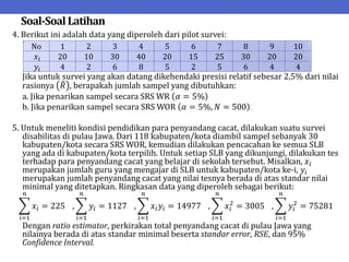 Soal-SoalLatihan
4. Berikut ini adalah data yang diperoleh dari pilot survei:
Jika untuk survei yang akan datang dikehendaki presisi relatif sebesar 2,5% dari nilai
rasionya 𝑅 , berapakah jumlah sampel yang dibutuhkan:
a. Jika penarikan sampel secara SRS WR 𝛼 = 5%
b. Jika penarikan sampel secara SRS WOR 𝛼 = 5%, 𝑁 = 500
5. Untuk meneliti kondisi pendidikan para penyandang cacat, dilakukan suatu survei
disabilitas di pulau Jawa. Dari 118 kabupaten/kota diambil sampel sebanyak 30
kabupaten/kota secara SRS WOR, kemudian dilakukan pencacahan ke semua SLB
yang ada di kabupaten/kota terpilih. Untuk setiap SLB yang dikunjungi, dilakukan tes
terhadap para penyandang cacat yang belajar di sekolah tersebut. Misalkan, 𝑥𝑖
merupakan jumlah guru yang mengajar di SLB untuk kabupaten/kota ke-i, 𝑦𝑖
merupakan jumlah penyandang cacat yang nilai tesnya berada di atas standar nilai
minimal yang ditetapkan. Ringkasan data yang diperoleh sebagai berikut:
𝑥𝑖 = 225
𝑛
𝑖=1
, 𝑦𝑖 = 1127
𝑛
𝑖=1
, 𝑥𝑖𝑦𝑖 = 14977
𝑛
𝑖=1
, 𝑥𝑖
2
= 3005
𝑛
𝑖=1
, 𝑦𝑖
2
= 75281
𝑛
𝑖=1
Dengan ratio estimator, perkirakan total penyandang cacat di pulau Jawa yang
nilainya berada di atas standar minimal beserta standar error, RSE, dan 95%
Confidence Interval.
No 1 2 3 4 5 6 7 8 9 10
𝑥𝑖 20 10 30 40 20 15 25 30 20 20
𝑦𝑖 4 2 6 8 5 2 5 6 4 4
 