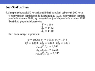 Soal-SoalLatihan
7. Sampel sebanyak 50 kota diambil dari populasi sebanyak 200 kota.
𝑦 menyatakan jumlah penduduk tahun 2012, 𝑥1 menyatakan jumlah
penduduk tahun 2002, 𝑥2 menyatakan jumlah penduduk tahun 1992
Dari data populasi diperoleh:
𝑌 = 1699
𝑋1 = 1482
𝑋2 = 1420
Dari data sampel diperoleh:
𝑦 = 1896 ; 𝑥1 = 1693 ; 𝑥2 = 1643
𝐶𝑦
2
= 1,213 ; 𝐶𝑥1
2
= 1,302 ; 𝐶𝑥2
2
= 1,381
𝜌𝑦,𝑥1𝐶𝑦𝐶𝑥1 = 1,241
𝜌𝑦,𝑥2𝐶𝑦𝐶𝑥2 = 1,256
𝜌𝑥1,𝑥2𝐶𝑥1𝐶𝑥2 = 1,335
 