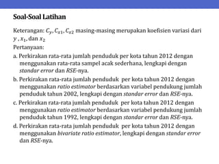 Soal-SoalLatihan
Keterangan: 𝐶𝑦, 𝐶𝑥1, 𝐶𝑥2 masing-masing merupakan koefisien variasi dari
𝑦 , 𝑥1, dan 𝑥2
Pertanyaan:
a. Perkirakan rata-rata jumlah penduduk per kota tahun 2012 dengan
menggunakan rata-rata sampel acak sederhana, lengkapi dengan
standar error dan RSE-nya.
b. Perkirakan rata-rata jumlah penduduk per kota tahun 2012 dengan
menggunakan ratio estimator berdasarkan variabel pendukung jumlah
penduduk tahun 2002, lengkapi dengan standar error dan RSE-nya.
c. Perkirakan rata-rata jumlah penduduk per kota tahun 2012 dengan
menggunakan ratio estimator berdasarkan variabel pendukung jumlah
penduduk tahun 1992, lengkapi dengan standar error dan RSE-nya.
d. Perkirakan rata-rata jumlah penduduk per kota tahun 2012 dengan
menggunakan bivariate ratio estimator, lengkapi dengan standar error
dan RSE-nya.
 