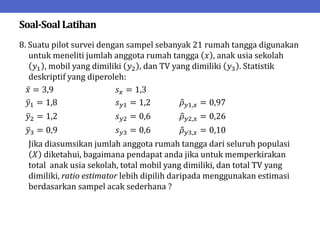 Soal-SoalLatihan
8. Suatu pilot survei dengan sampel sebanyak 21 rumah tangga digunakan
untuk meneliti jumlah anggota rumah tangga 𝑥 , anak usia sekolah
𝑦1 , mobil yang dimiliki 𝑦2 , dan TV yang dimiliki 𝑦3 . Statistik
deskriptif yang diperoleh:
𝑥 = 3,9 𝑠𝑥 = 1,3
𝑦1 = 1,8 𝑠𝑦1 = 1,2 𝜌𝑦1,𝑥 = 0,97
𝑦2 = 1,2 𝑠𝑦2 = 0,6 𝜌𝑦2,𝑥 = 0,26
𝑦3 = 0,9 𝑠𝑦3 = 0,6 𝜌𝑦3,𝑥 = 0,10
Jika diasumsikan jumlah anggota rumah tangga dari seluruh populasi
𝑋 diketahui, bagaimana pendapat anda jika untuk memperkirakan
total anak usia sekolah, total mobil yang dimiliki, dan total TV yang
dimiliki, ratio estimator lebih dipilih daripada menggunakan estimasi
berdasarkan sampel acak sederhana ?
 