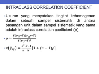 INTRACLASS CORRELATION COEFFICIENT
• Ukuran yang menyatakan tingkat kehomogenan
dalam sebuah sampel sistematik di antara
pasangan unit dalam sampel sistematik yang sama
adalah intraclass correlation coefficient (𝜌)
• 𝜌 =
𝐸(𝑦𝑖𝑗−𝑌)(𝑦𝑖𝑗′−𝑌)
𝐸(𝑦𝑖𝑗−𝑌)2
• 𝑣 𝑦𝑠𝑦 =
𝑆2
𝑛
𝑁−1
𝑁
1 + (𝑛 − 1)𝜌
 