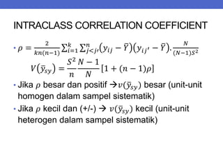 INTRACLASS CORRELATION COEFFICIENT
• 𝜌 =
2
𝑘𝑛(𝑛−1)
𝑦𝑖𝑗 − 𝑌 𝑦𝑖𝑗′ − 𝑌 .
𝑁
(𝑁−1)𝑆2
𝑛
𝑗<𝑗′
𝑘
𝑖=1
𝑉 𝑦𝑠𝑦 =
𝑆2
𝑛
𝑁 − 1
𝑁
1 + (𝑛 − 1)𝜌
• Jika 𝜌 besar dan positif 𝑣(𝑦𝑠𝑦) besar (unit-unit
homogen dalam sampel sistematik)
• Jika 𝜌 kecil dan (+/-)  𝑣(𝑦𝑠𝑦) kecil (unit-unit
heterogen dalam sampel sistematik)
 