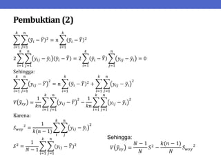 Pembuktian (2)
𝑦𝑖 − 𝑌 2
𝑛
𝑗=1
= 𝑛 𝑦𝑖 − 𝑌 2
𝑘
𝑖=1
𝑘
𝑖=1
2 𝑦𝑖𝑗 − 𝑦𝑖 𝑦𝑖 − 𝑌
𝑛
𝑗=1
𝑘
𝑖=1
= 2 𝑦𝑖 − 𝑌 𝑦𝑖𝑗 − 𝑦𝑖
𝑛
𝑗=1
𝑘
𝑖=1
= 0
Sehingga:
𝑦𝑖𝑗 − 𝑌
2
= 𝑛 𝑦𝑖 − 𝑌 2
𝑘
𝑖=1
+ 𝑦𝑖𝑗 − 𝑦𝑖
2
𝑛
𝑗=1
𝑘
𝑖=1
𝑛
𝑗=1
𝑘
𝑖=1
𝑉 𝑦𝑠𝑦 =
1
𝑘𝑛
𝑦𝑖𝑗 − 𝑌
2
−
1
𝑘𝑛
𝑦𝑖𝑗 − 𝑦𝑖
2
𝑛
𝑗=1
𝑘
𝑖=1
𝑛
𝑗=1
𝑘
𝑖=1
Karena:
𝑆𝑤𝑠𝑦
2
=
1
𝑘(𝑛 − 1)
𝑦𝑖𝑗 − 𝑦𝑖
2
𝑛
𝑗
𝑘
𝑖
𝑆2
=
1
𝑁 − 1
(𝑦𝑖𝑗 − 𝑌)2
𝑛
𝑗=1
𝑘
𝑖=1
Sehingga:
𝑉 𝑦𝑠𝑦 =
𝑁 − 1
𝑁
𝑆2
−
𝑘(𝑛 − 1)
𝑁
𝑆𝑤𝑠𝑦
2
 