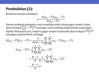 Pembuktian(3):
Koefisien korelasi intraklass:
𝜌 =
𝐸(𝑦𝑖𝑗 − 𝑌)(𝑦𝑖𝑗′ − 𝑌)
𝐸(𝑦𝑖𝑗 − 𝑌)2
Karena terdapat sebanyak 𝑛 unit sampling untuk setiap gugus sampel, maka
akan terdapat
𝑛
2
=
𝑛(𝑛−1)
2
pasangan unit sampling yang berbeda yang dapat
dipilih. Oleh karena itu, untuk 𝑘 gugus sampel sistematik akan terdapat
𝑘𝑛(𝑛−1)
2
pasangan yang berbeda, sehingga:
𝐸 𝑦𝑖𝑗 − 𝑌 𝑦𝑖𝑗′ − 𝑌 =
2
𝑘𝑛(𝑛 − 1)
(𝑦𝑖𝑗 − 𝑌)(𝑦𝑖𝑗′ − 𝑌)
𝑛
𝑗<𝑗′
𝑘
𝑖=1
𝐸(𝑦𝑖𝑗 − 𝑌)2
=
1
𝑁
(𝑦𝑖𝑗 − 𝑌)2
𝑛
𝑗=1
𝑘
𝑖=1
=
𝑁 − 1
𝑁
1
𝑁 − 1
(𝑦𝑖𝑗 − 𝑌)2
𝑛
𝑗=1
𝑘
𝑖=1
=
𝑁 − 1
𝑁
𝑆2
 