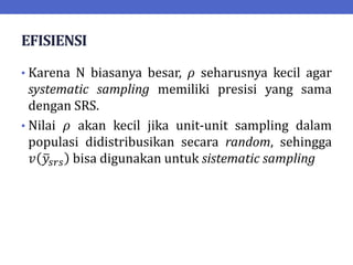 EFISIENSI
• Karena N biasanya besar, 𝜌 seharusnya kecil agar
systematic sampling memiliki presisi yang sama
dengan SRS.
• Nilai 𝜌 akan kecil jika unit-unit sampling dalam
populasi didistribusikan secara random, sehingga
𝑣 𝑦𝑠𝑟𝑠 bisa digunakan untuk sistematic sampling
 