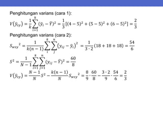 Penghitungan varians (cara 1):
𝑉 𝑦𝑠𝑦 =
1
𝑘
𝑦𝑖 − 𝑌 2
𝑘
𝑖=1
=
1
3
4 − 5 2
+ 5 − 5 2
+ 6 − 5 2
=
2
3
Penghitungan varians (cara 2):
𝑆𝑤𝑠𝑦
2
=
1
𝑘(𝑛 − 1)
𝑦𝑖𝑗 − 𝑦𝑖
2
𝑛
𝑗
𝑘
𝑖
=
1
3 ∙ 2
18 + 18 + 18 =
54
6
𝑆2
=
1
𝑁 − 1
(𝑦𝑖𝑗 − 𝑌)2
𝑛
𝑗=1
𝑘
𝑖=1
=
60
8
𝑉 𝑦𝑠𝑦 =
𝑁 − 1
𝑁
𝑆2
−
𝑘 𝑛 − 1
𝑁
𝑆𝑤𝑠𝑦
2
=
8
9
∙
60
8
−
3 ∙ 2
9
∙
54
6
=
2
3
 