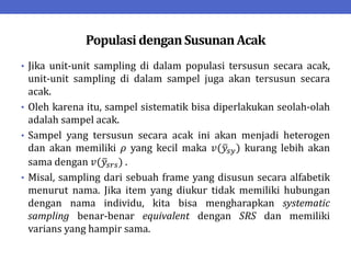 Populasi denganSusunanAcak
• Jika unit-unit sampling di dalam populasi tersusun secara acak,
unit-unit sampling di dalam sampel juga akan tersusun secara
acak.
• Oleh karena itu, sampel sistematik bisa diperlakukan seolah-olah
adalah sampel acak.
• Sampel yang tersusun secara acak ini akan menjadi heterogen
dan akan memiliki 𝜌 yang kecil maka 𝑣(𝑦𝑠𝑦) kurang lebih akan
sama dengan 𝑣(𝑦𝑠𝑟𝑠) .
• Misal, sampling dari sebuah frame yang disusun secara alfabetik
menurut nama. Jika item yang diukur tidak memiliki hubungan
dengan nama individu, kita bisa mengharapkan systematic
sampling benar-benar equivalent dengan SRS dan memiliki
varians yang hampir sama.
 