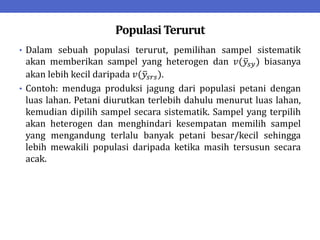 Populasi Terurut
• Dalam sebuah populasi terurut, pemilihan sampel sistematik
akan memberikan sampel yang heterogen dan 𝑣(𝑦𝑠𝑦) biasanya
akan lebih kecil daripada 𝑣(𝑦𝑠𝑟𝑠).
• Contoh: menduga produksi jagung dari populasi petani dengan
luas lahan. Petani diurutkan terlebih dahulu menurut luas lahan,
kemudian dipilih sampel secara sistematik. Sampel yang terpilih
akan heterogen dan menghindari kesempatan memilih sampel
yang mengandung terlalu banyak petani besar/kecil sehingga
lebih mewakili populasi daripada ketika masih tersusun secara
acak.
 
