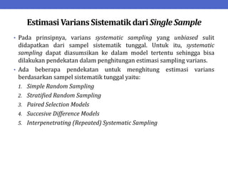 EstimasiVariansSistematikdariSingle Sample
• Pada prinsipnya, varians systematic sampling yang unbiased sulit
didapatkan dari sampel sistematik tunggal. Untuk itu, systematic
sampling dapat diasumsikan ke dalam model tertentu sehingga bisa
dilakukan pendekatan dalam penghitungan estimasi sampling varians.
• Ada beberapa pendekatan untuk menghitung estimasi varians
berdasarkan sampel sistematik tunggal yaitu:
1. Simple Random Sampling
2. Stratified Random Sampling
3. Paired Selection Models
4. Succesive Difference Models
5. Interpenetrating (Repeated) Systematic Sampling
 