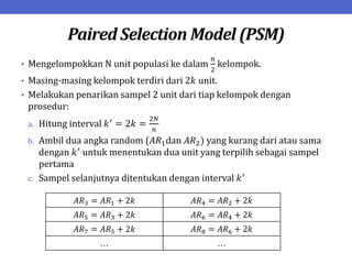 Paired Selection Model (PSM)
• Mengelompokkan N unit populasi ke dalam
𝑛
2
kelompok.
• Masing-masing kelompok terdiri dari 2𝑘 unit.
• Melakukan penarikan sampel 2 unit dari tiap kelompok dengan
prosedur:
a. Hitung interval 𝑘′
= 2𝑘 =
2𝑁
𝑛
b. Ambil dua angka random (𝐴𝑅1dan 𝐴𝑅2) yang kurang dari atau sama
dengan 𝑘′
untuk menentukan dua unit yang terpilih sebagai sampel
pertama
c. Sampel selanjutnya ditentukan dengan interval 𝑘′
𝐴𝑅3 = 𝐴𝑅1 + 2𝑘 𝐴𝑅4 = 𝐴𝑅2 + 2𝑘
𝐴𝑅5 = 𝐴𝑅3 + 2𝑘 𝐴𝑅6 = 𝐴𝑅4 + 2𝑘
𝐴𝑅7 = 𝐴𝑅5 + 2𝑘 𝐴𝑅8 = 𝐴𝑅6 + 2𝑘
… …
 