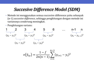 Succesive Difference Model (SDM)
• Metode ini menggunakan semua succesive difference yaitu sebanyak
(n-1) succesive difference, sehingga penghitungan dengan metode ini
variansnya cenderung meningkat.
• Penghitungan varians:
1 2 3 4 5 6 … n-1 n
𝑣 𝑦𝑠𝑦 =
1 − 𝑓
2𝑛(𝑛 − 1)
𝑦𝑖+1 − 𝑦𝑖
2
𝑛−1
𝑖=1
𝑦2 − 𝑦1
2
𝑦4 − 𝑦3
2
𝑦6 − 𝑦5
2 𝑦𝑛 − 𝑦𝑛−1
2
𝑦3 − 𝑦2
2
𝑦5 − 𝑦4
2
 
