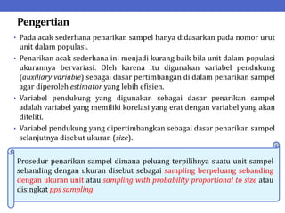 Pengertian
• Pada acak sederhana penarikan sampel hanya didasarkan pada nomor urut
unit dalam populasi.
• Penarikan acak sederhana ini menjadi kurang baik bila unit dalam populasi
ukurannya bervariasi. Oleh karena itu digunakan variabel pendukung
(auxiliary variable) sebagai dasar pertimbangan di dalam penarikan sampel
agar diperoleh estimator yang lebih efisien.
• Variabel pendukung yang digunakan sebagai dasar penarikan sampel
adalah variabel yang memiliki korelasi yang erat dengan variabel yang akan
diteliti.
• Variabel pendukung yang dipertimbangkan sebagai dasar penarikan sampel
selanjutnya disebut ukuran (size).
Prosedur penarikan sampel dimana peluang terpilihnya suatu unit sampel
sebanding dengan ukuran disebut sebagai sampling berpeluang sebanding
dengan ukuran unit atau sampling with probability proportional to size atau
disingkat pps sampling
 