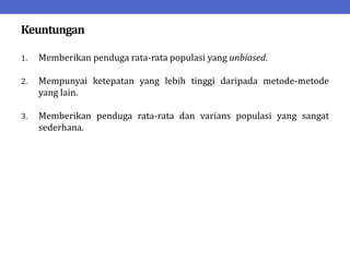 Keuntungan
1. Memberikan penduga rata-rata populasi yang unbiased.
2. Mempunyai ketepatan yang lebih tinggi daripada metode-metode
yang lain.
3. Memberikan penduga rata-rata dan varians populasi yang sangat
sederhana.
 