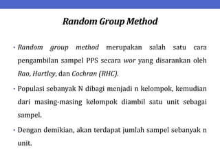 Random Group Method
• Random group method merupakan salah satu cara
pengambilan sampel PPS secara wor yang disarankan oleh
Rao, Hartley, dan Cochran (RHC).
• Populasi sebanyak N dibagi menjadi n kelompok, kemudian
dari masing-masing kelompok diambil satu unit sebagai
sampel.
• Dengan demikian, akan terdapat jumlah sampel sebanyak n
unit.
 