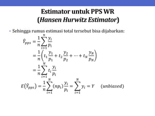 Estimator untuk PPS WR
(Hansen Hurwitz Estimator)
• Sehingga rumus estimasi total tersebut bisa dijabarkan:
𝑌𝑝𝑝𝑠 =
1
𝑛
𝑦𝑖
𝑝𝑖
𝑛
𝑖=1
=
1
𝑛
𝑡1
𝑦1
𝑝1
+ 𝑡2
𝑦2
𝑝2
+ ⋯ + 𝑡𝑁
𝑦𝑁
𝑝𝑁
=
1
𝑛
𝑡𝑖
𝑦𝑖
𝑝𝑖
𝑁
𝑖=1
𝐸 𝑌𝑝𝑝𝑠 =
1
𝑛
𝑛𝑝𝑖
𝑦𝑖
𝑝𝑖
= 𝑦𝑖 = 𝑌
𝑁
𝑖=1
𝑁
𝑖=1
(𝑢𝑛𝑏𝑖𝑎𝑠𝑒𝑑)
 