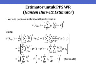 Estimator untuk PPS WR
(Hansen Hurwitz Estimator)
• Varians populasi untuk total karakteristik:
𝑉 𝑌𝑝𝑝𝑠 =
1
𝑛
𝑝𝑖
𝑦𝑖
𝑝𝑖
− 𝑌
2
𝑁
𝑖=1
Bukti:
𝑉 𝑌𝑝𝑝𝑠 =
1
𝑛2
𝑦𝑖
𝑝𝑖
2
𝑉 𝑡𝑖 + 2
𝑦𝑖
𝑝𝑖
𝑦𝑗
𝑝𝑗
𝐶𝑜𝑣(𝑡𝑖𝑡𝑗)
𝑁
𝑗>𝑖
𝑁
𝑖=1
𝑁
𝑖=1
=
1
𝑛
𝑦𝑖
𝑝𝑖
2
𝑝𝑖 1 − 𝑝𝑖 − 2
𝑦𝑖
𝑝𝑖
𝑦𝑗
𝑝𝑗
𝑝𝑖𝑝𝑗
𝑁
𝑗>𝑖
𝑁
𝑖=1
𝑁
𝑖=1
=
1
𝑛
𝑦𝑖
2
𝑝𝑖
− 𝑌2
𝑁
𝑖=1
=
1
𝑛
𝑝𝑖
𝑦𝑖
𝑝𝑖
− 𝑌
2
𝑁
𝑖=1
(𝑡𝑒𝑟𝑏𝑢𝑘𝑡𝑖)
 