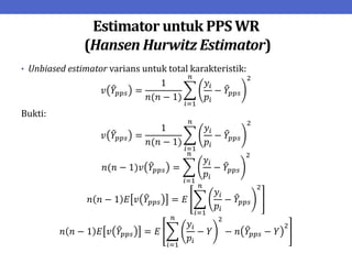 Estimator untuk PPS WR
(Hansen Hurwitz Estimator)
• Unbiased estimator varians untuk total karakteristik:
𝑣 𝑌𝑝𝑝𝑠 =
1
𝑛(𝑛 − 1)
𝑦𝑖
𝑝𝑖
− 𝑌𝑝𝑝𝑠
2
𝑛
𝑖=1
Bukti:
𝑣 𝑌𝑝𝑝𝑠 =
1
𝑛(𝑛 − 1)
𝑦𝑖
𝑝𝑖
− 𝑌𝑝𝑝𝑠
2
𝑛
𝑖=1
𝑛(𝑛 − 1)𝑣 𝑌𝑝𝑝𝑠 =
𝑦𝑖
𝑝𝑖
− 𝑌𝑝𝑝𝑠
2
𝑛
𝑖=1
𝑛 𝑛 − 1 𝐸 𝑣 𝑌𝑝𝑝𝑠 = 𝐸
𝑦𝑖
𝑝𝑖
− 𝑌𝑝𝑝𝑠
2
𝑛
𝑖=1
𝑛 𝑛 − 1 𝐸 𝑣 𝑌𝑝𝑝𝑠 = 𝐸
𝑦𝑖
𝑝𝑖
− 𝑌
2
− 𝑛 𝑌𝑝𝑝𝑠 − 𝑌
2
𝑛
𝑖=1
 