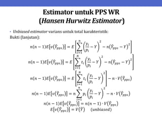 Estimator untuk PPS WR
(Hansen Hurwitz Estimator)
• Unbiased estimator varians untuk total karakteristik:
Bukti (lanjutan):
𝑛 𝑛 − 1 𝐸 𝑣 𝑌𝑝𝑝𝑠 = 𝐸
𝑦𝑖
𝑝𝑖
− 𝑌
2
− 𝑛 𝑌𝑝𝑝𝑠 − 𝑌
2
𝑛
𝑖=1
𝑛 𝑛 − 1 𝐸 𝑣 𝑌𝑝𝑝𝑠 = 𝐸 𝑡𝑖
𝑦𝑖
𝑝𝑖
− 𝑌
2
− 𝑛 𝑌𝑝𝑝𝑠 − 𝑌
2
𝑁
𝑖=1
𝑛 𝑛 − 1 𝐸 𝑣 𝑌𝑝𝑝𝑠 = 𝐸 𝑡𝑖
𝑦𝑖
𝑝𝑖
− 𝑌
2
𝑁
𝑖=1
− 𝑛 ∙ 𝑉 𝑌𝑝𝑝𝑠
𝑛 𝑛 − 1 𝐸 𝑣 𝑌𝑝𝑝𝑠 = 𝑛 𝑝𝑖
𝑦𝑖
𝑝𝑖
− 𝑌
2
𝑛
𝑖=1
− 𝑛 ∙ 𝑉 𝑌𝑝𝑝𝑠
𝑛 𝑛 − 1 𝐸 𝑣 𝑌𝑝𝑝𝑠 = 𝑛(𝑛 − 1) ∙ 𝑉 𝑌𝑝𝑝𝑠
𝐸 𝑣 𝑌𝑝𝑝𝑠 = 𝑉 𝑌 (𝑢𝑛𝑏𝑖𝑎𝑠𝑒𝑑)
 