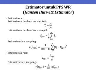 Estimator untuk PPS WR
(Hansen Hurwitz Estimator)
• Estimasi total:
Estimasi total berdasarkan unit ke-i:
𝑌𝑖 =
𝑦𝑖
𝑝𝑖
Estimasi total berdasarkan 𝑛 sampel:
𝑌𝑝𝑝𝑠 =
1
𝑛
𝑌𝑖
𝑛
𝑖=1
Estimasi varians sampling:
𝑣 𝑌𝑝𝑝𝑠 =
1
𝑛(𝑛 − 1)
𝑌𝑖 − 𝑌𝑝𝑝𝑠
2
𝑛
𝑖=1
• Estimasi rata-rata:
𝑦𝑝𝑝𝑠 =
𝑌𝑝𝑝𝑠
𝑁
Estimasi varians sampling :
𝑣 𝑦𝑝𝑝𝑠 =
1
𝑁2
𝑣(𝑌𝑝𝑝𝑠)
 