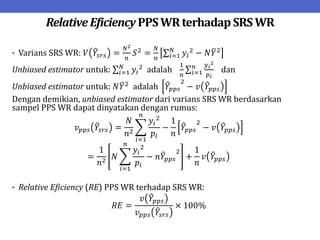 Relative Eficiency PPSWRterhadap SRSWR
• Varians SRS WR: 𝑉 𝑌𝑠𝑟𝑠 =
𝑁2
𝑛
𝑆2
=
𝑁
𝑛
𝑦𝑖
2
− 𝑁𝑌2
𝑁
𝑖=1
Unbiased estimator untuk: 𝑦𝑖
2
adalah
1
𝑛
𝑦𝑖
2
𝑝𝑖
𝑛
𝑖=1
𝑁
𝑖=1 dan
Unbiased estimator untuk: 𝑁𝑌2
adalah 𝑌𝑝𝑝𝑠
2
− 𝑣 𝑌𝑝𝑝𝑠
Dengan demikian, unbiased estimator dari varians SRS WR berdasarkan
sampel PPS WR dapat dinyatakan dengan rumus:
𝑣𝑝𝑝𝑠 𝑌𝑠𝑟𝑠 =
𝑁
𝑛2
𝑦𝑖
2
𝑝𝑖
−
1
𝑛
𝑌𝑝𝑝𝑠
2
− 𝑣 𝑌𝑝𝑝𝑠
𝑛
𝑖=1
=
1
𝑛2
𝑁
𝑦𝑖
2
𝑝𝑖
− 𝑛𝑌𝑝𝑝𝑠
2
𝑛
𝑖=1
+
1
𝑛
𝑣 𝑌𝑝𝑝𝑠
• Relative Eficiency (RE) PPS WR terhadap SRS WR:
𝑅𝐸 =
𝑣 𝑌𝑝𝑝𝑠
𝑣𝑝𝑝𝑠 𝑌𝑠𝑟𝑠
× 100%
 