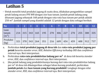 Latihan 5
• Untuk meneliti total produksi jagung di suatu desa, dilakukan pengambilan sampel
petak ladang secara PPS WR dengan size luas tanam. Jumlah petak ladang yang
ditanami jagung sebanyak 160 petak dengan rata-rata luas tanam per petak adalah
250 𝑚2
. Jumlah sampel yang diambil adalah 12 petak dengan data sebagai berikut:
No 1 2 3 4 5 6 7 8 9 10 11 12
Luas
tanam
𝑚2
214 315 343 165 195 270 406 227 270 255 380 335
Produksi
(kg)
321 378 343 264 351 216 609 454 459 408 912 737
a. Perkirakan total produksi jagung di desa tsb dan rata-rata produksi jagung per
petak beserta standar error, RSE, Relative Efficiency terhadap SRS dan confidence
interval-nya. Beri interpretasi.
b. Perkirakan rata-rata produktivitas ladang per 𝒎𝟐
di desa tsb beserta standar
error, RSE, dan confidence interval-nya. Beri interpretasi.
c. Jika petak ladang yang produktivitasnya kurang dari rata-rata produktivitas ladang
per 𝑚2
di desa tsb dikategorikan sebagai lahan kurang produktif, perkirakan
jumlah petak dan luas tanam yang kurang produktif. Lengkapi dengan nilai
standar error, RSE, dan confidence interval-nya. Beri interpretasi.
 
