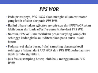 PPS WOR
• Pada prinsipnya, PPS WOR akan menghasilkan estimator
yang lebih efisien daripada PPS WR.
• Hal ini dikarenakan effective sample size dari PPS WOR akan
lebih besar daripada effective sample size dari PPS WR.
• Namun, PPS WOR memerlukan prosedur yang kompleks
sehingga kadangkala sulit diterapkan pada survei skala
besar.
• Pada survei skala besar, fraksi sampling biasanya kecil
sehingga efisiensi dari PPS WOR dan PPS WR perbedaannya
tidak terlalu signifikan.
• Jika fraksi sampling besar, lebih baik menggunakan PPS
WOR
 