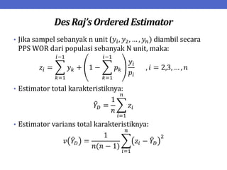 Des Raj’s Ordered Estimator
• Jika sampel sebanyak n unit (𝑦𝑖, 𝑦2, … , 𝑦𝑛) diambil secara
PPS WOR dari populasi sebanyak N unit, maka:
𝑧𝑖 = 𝑦𝑘 + 1 − 𝑝𝑘
𝑖−1
𝑘=1
𝑦𝑖
𝑝𝑖
𝑖−1
𝑘=1
, 𝑖 = 2,3, … , 𝑛
• Estimator total karakteristiknya:
𝑌𝐷 =
1
𝑛
𝑧𝑖
𝑛
𝑖=1
• Estimator varians total karakteristiknya:
𝑣 𝑌𝐷 =
1
𝑛(𝑛 − 1)
𝑧𝑖 − 𝑌𝐷
2
𝑛
𝑖=1
 