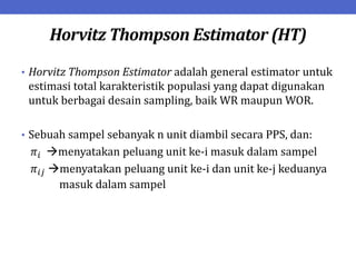 Horvitz Thompson Estimator (HT)
• Horvitz Thompson Estimator adalah general estimator untuk
estimasi total karakteristik populasi yang dapat digunakan
untuk berbagai desain sampling, baik WR maupun WOR.
• Sebuah sampel sebanyak n unit diambil secara PPS, dan:
𝜋𝑖 menyatakan peluang unit ke-i masuk dalam sampel
𝜋𝑖𝑗 menyatakan peluang unit ke-i dan unit ke-j keduanya
masuk dalam sampel
 