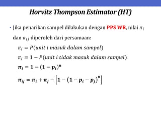 Horvitz Thompson Estimator (HT)
• Jika penarikan sampel dilakukan dengan PPS WR, nilai 𝜋𝑖
dan 𝜋𝑖𝑗 diperoleh dari persamaan:
𝜋𝑖 = 𝑃(𝑢𝑛𝑖𝑡 𝑖 𝑚𝑎𝑠𝑢𝑘 𝑑𝑎𝑙𝑎𝑚 𝑠𝑎𝑚𝑝𝑒𝑙)
𝜋𝑖 = 1 − 𝑃(𝑢𝑛𝑖𝑡 𝑖 𝑡𝑖𝑑𝑎𝑘 𝑚𝑎𝑠𝑢𝑘 𝑑𝑎𝑙𝑎𝑚 𝑠𝑎𝑚𝑝𝑒𝑙)
𝝅𝒊 = 𝟏 − 𝟏 − 𝒑𝒊
𝒏
𝝅𝒊𝒋 = 𝝅𝒊 + 𝝅𝒋 − 𝟏 − 𝟏 − 𝒑𝒊 − 𝒑𝒋
𝒏
 