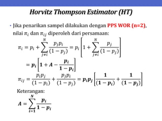 Horvitz Thompson Estimator (HT)
• Jika penarikan sampel dilakukan dengan PPS WOR (n=2),
nilai 𝜋𝑖 dan 𝜋𝑖𝑗 diperoleh dari persamaan:
𝜋𝑖 = 𝑝𝑖 +
𝑝𝑗𝑝𝑖
(1 − 𝑝𝑗)
= 𝑝𝑖 1 +
𝑝𝑗
(1 − 𝑝𝑗)
𝑁
𝑗≠𝑖
𝑁
𝑗≠𝑖
= 𝒑𝒊 𝟏 + 𝑨 −
𝒑𝒊
𝟏 − 𝒑𝒊
𝜋𝑖𝑗 =
𝑝𝑖𝑝𝑗
(1 − 𝑝𝑖)
+
𝑝𝑗𝑝𝑖
(1 − 𝑝𝑗)
= 𝒑𝒊𝒑𝒋
𝟏
(𝟏 − 𝒑𝒊)
+
𝟏
(𝟏 − 𝒑𝒋)
Keterangan:
𝑨 =
𝒑𝒊
𝟏 − 𝒑𝒊
𝑵
𝒊=𝟏
 