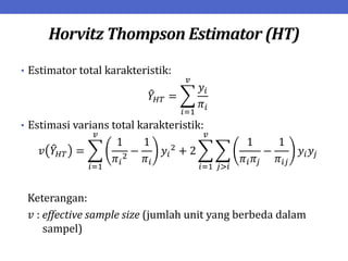Horvitz Thompson Estimator (HT)
• Estimator total karakteristik:
𝑌𝐻𝑇 =
𝑦𝑖
𝜋𝑖
𝑣
𝑖=1
• Estimasi varians total karakteristik:
𝑣 𝑌𝐻𝑇 =
1
𝜋𝑖
2
−
1
𝜋𝑖
𝑦𝑖
2
+ 2
1
𝜋𝑖𝜋𝑗
−
1
𝜋𝑖𝑗
𝑗>𝑖
𝑣
𝑖=1
𝑣
𝑖=1
𝑦𝑖𝑦𝑗
Keterangan:
𝑣 : effective sample size (jumlah unit yang berbeda dalam
sampel)
 