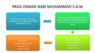 PADA ZAMAN NABI MUHAMMAD S.A.W
Menurut ahli sejarah, Penulisan
Al Quran bermula pada zaman Nabi
Muhammad S.A.W
Sebaik sahaja Rasulullah menerima
wahyu, Baginda mengarahkan penulis-
penulis wahyu untuk mencatatkan Al-
Quran
Antara penulis wahyu Baginda S.A.W ialah :
-Khulafa’ Ar-Rasyidin
- Saidina Zaid Bin Thabit
-Ubai Bin Ka’ab
-Thabit Bin Qais
Oleh kerana pada masa itu ketiadaan
kertas, para penulis wahyu telah menulis
wahyu pada :
-Pelepah-pelepah tamar
-Kepingan batu
-Tulang & lain-lain
 