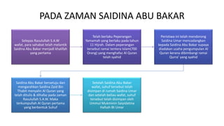 PADA ZAMAN SAIDINA ABU BAKAR
Selepas Rasulullah S.A.W
wafat, para sahabat telah melantik
Saidina Abu Bakar menjadi khalifah
yang pertama
Telah berlaku Peperangan
Yamamah yang berlaku pada tahun
11 Hijrah. Dalam peperangan
tersebut ramai tentera Islam(700
Orang) yang menghafaz Al Quran
telah syahid
Peristiwa ini telah mendorong
Saidina Umar mencadangkan
kepada Saidina Abu Bakar supaya
diadakan usaha pengumpulan Al
Quran kerana dibimbangi ramai
Qurra’ yang syahid
Saidina Abu Bakar bersetuju dan
mengarahkan Saidina Zaid Bin
Thabit menyalin Al Quran yang
telah ditulis & dihafaz pada zaman
Rasulullah S.A.W. Maka
terkumpullah Al Quran pertama
yang berbentuk Suhuf
Setelah Saidina Abu Bakar
wafat, suhuf tersebut telah
disimpan di rumah Saidina Umar
dan setelah beliau wafat, suhuf
tersebut telah disimpan oleh
Ummul Mukminin Saiyidatina
Hafsah Bt Umar
 