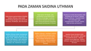 PADA ZAMAN SAIDINA UTHMAN
Pada zaman pemerintahan Khalifah
Saidina Uthman, Islam telah
berkembang dengan luas termasuk
Armenia, Arzabeijan, dan Khurasan
Pada tahun 25 Hijrah, satu
perbalahan yang hebat telah
berlaku di kalangan muslimin
mengenai kaedah bacaan dan
seterusnya perselisihan daripada
segi riwayat pembacaan Al Quran
Keadaan ini telah disampaikan oleh
Huzaifah bin Al Yaman kepada
Saidina Uthman . Huzaifah telah
mencadangkan agar
menyelaraskan mushaf supaya
tidak berlaku perbalahan .
Saidina Uthman telah membentuk
satu jawatankuasa penulisan Al
Quran yang diketuai oleh Zaid bin
Thabit dan dibantu oleh Abdullah
bin Zubair, Said Bin Al’as & Abdul
Rahman bin Harith bin Hisyam
Saidina Uthman memberi nasihat
dan meletakkan panduan asas
berdasarkan bacaan para Qurra’.
Jika terdapat perbezaan pada
bacaan mereka, maka hendaklah
ditulis mengikut bahasa orang
Quraisy
Jawatan kuasa tersebut telah
menyusun dan menyalin sebanyak
6 mushaf Al Quran. Sebuah
mushaf untuk kegunaan Saidina
Uthman yang dinamakan Mushaf
Al Imam.
 