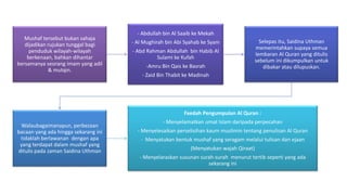 Mushaf tersebut bukan sahaja
dijadikan rujukan tunggal bagi
penduduk wilayah-wilayah
berkenaan, bahkan dihantar
bersamanya seorang imam yang adil
& mutqin.
- Abdullah bin Al Saaib ke Mekah
- Al Mughirah bin Abi Syahab ke Syam
- Abd Rahman Abdullah bin Habib Al
Sulami ke Kufah
-Amru Bin Qais ke Basrah
- Zaid Bin Thabit ke Madinah
Selepas itu, Saidina Uthman
memerintahkan supaya semua
lembaran Al Quran yang ditulis
sebelum ini dikumpulkan untuk
dibakar atau dilupuskan.
Walaubagaimanapun, perbezaan
bacaan yang ada hingga sekarang ini
tidaklah berlawanan dengan apa
yang terdapat dalam mushaf yang
ditulis pada zaman Saidina Uthman
Faedah Pengumpulan Al Quran :
- Menyelamatkan umat Islam daripada perpecahan
- Menyelesaikan perselisihan kaum muslimin tentang penulisan Al Quran
- Menyatukan bentuk mushaf yang seragam melalui tulisan dan ejaan
(Menyatukan wajah Qiraat)
- Menyelaraskan susunan surah-surah menurut tertib seperti yang ada
sekarang ini
 