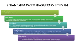 PENAMBAHBAIKAN TERHADAP RASM UTHMANI
Tahap Pertama :
• Belum diletakkan tanda
Tahap Kedua :
• Ditandai dengan titik dipelopori oleh Abu Al Aswad Al Duali (Meninggal dunia pada tahun 69 Hijrah
pada zaman Khalifah Marwan Bin Al-Hakam
Tahap Ketiga :
• Mula ditandakan dengan titik dipelopori oleh Yahya Bin Ya’mar, Nasyr Bin ‘Asim Al Laisy, dengan
perintah Gabenor Iraq iaitu Al Hajjaj Bin Yusof Al Thaqafi
Tahap Keempat :
• Mula diletakkan dengan tanda-tanda baris(harakat) dipelopori oleh Al Khalil Bin Ahmad Al Farahidi
pada zaman pemerintahan Abbasiah iaitu Khalifah Abd Malik Bin Marwan
Tahap Kelima :
• Ditambah dengan tanda-tanda waqaf
• Al Quran pertama dicetak di Hamburg Jerman pada tahun 1694 Masihi( 1113 Hijrah)
 