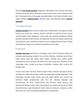 Banyaknya jenis metode penelitian sebagaimana dikemukakan di atas, dilandasi oleh adanya
perbedaan pandangan dalam menetapkan masing-masing metode. Uraian selanjutnya tidak
akan mengungkap semua jenis metode yang dikemukakan di atas tetapi membahas secara
singkat beberapa metode penelitian sederhana yang sering digunakan dalam penelitian
pendidikan.


A. Penelitian Deskriptif


Penelitian deskriptif adalah penelitian yang berusaha mendeskripsikan suatu gejala, peristiwa,
kejadian yang terjadi saat sekarang. Penelitian deskriptif memusatkan perhatian kepada
masalah-masalah actual sebagaimana adanya pada saat penelitian berlangsung. Melalui
penelitian deskriptif, peneliti berusaha mendeskripsikan peristiwa dan kejadian yang menjadi
pusat perhatian tanpa memberikan perlakukan khusus terhadap peristiwa tersebut. Variabel
yang diteliti bisa tunggal (satu variabel) bisa juga lebih dan satu variabel.


B. Studi Kasus


Penelitian Studi kasus pada dasarnya mempelajari secara intensif seseorang individu atau
kelompok yang dipandang mengalami kasus tertentu. Misalnya, mempelajari secara khusus
kepala sekolah yang tidak disiplin dalam bekerja. Terhadap kasus tersebut peneliti
mempelajarinya secara mendalam dan dalam kurun waktu cukup lama. Mendalam, artinya
mengungkap semua variable yang dapat menyebabkan terjadinya kasus tersebut dari
berbagai aspek.


Tekanan utama dalam studi kasus adalah mengapa individu melakukan apa yang dia lakukan
dan bagaimana tingkah lakunya dalam kondisi dan pengaruhnya terhadap lingkungan. Untuk
mengungkap persoalan kepala sekolah yang tidak disiplin peneliti perlu mencari data
berkenaan     dengan    pengalamannya       pada    masa    lalu,   sekarang,   lingkungan   yang
membentuknya, dan kaitan variabel-variabel yang berkenaan dengan kasusnya. Data
diperoleh dari berbagai sumber seperti rekan kerjanya, guru, bahkan juga dari dirinya. Teknik
memperoleh data sangat komprehensif seperti observasi perilakunya, wawancara, analisis
dokumenter, tes, dan lain-lain bergantung kepada kasus yang dipelajari.
 