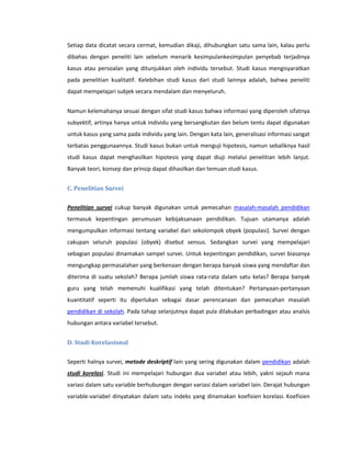 Setiap data dicatat secara cermat, kemudian dikaji, dihubungkan satu sama lain, kalau perlu
dibahas dengan peneliti lain sebelum menarik kesimpulankesimpulan penyebab terjadinya
kasus atau persoalan yang ditunjukkan oleh individu tersebut. Studi kasus mengisyaratkan
pada penelitian kualitatif. Kelebihan studi kasus dari studi lainnya adalah, bahwa peneliti
dapat mempelajari subjek secara mendalam dan menyeluruh.


Namun kelemahanya sesuai dengan sifat studi kasus bahwa informasi yang diperoleh sifatnya
subyektif, artinya hanya untuk individu yang bersangkutan dan belum tentu dapat digunakan
untuk kasus yang sama pada individu yang lain. Dengan kata lain, generalisasi informasi sangat
terbatas penggunaannya. Studi kasus bukan untuk menguji hipotesis, namun sebaliknya hasil
studi kasus dapat menghasilkan hipotesis yang dapat diuji melalui penelitian lebih lanjut.
Banyak teori, konsep dan prinsip dapat dihasilkan dan temuan studi kasus.


C. Penelitian Survei


Penelitian survei cukup banyak digunakan untuk pemecahan masalah-masalah pendidikan
termasuk kepentingan perumusan kebijaksanaan pendidikan. Tujuan utamanya adalah
mengumpulkan informasi tentang variabel dari sekolompok obyek (populasi). Survei dengan
cakupan seluruh populasi (obyek) disebut sensus. Sedangkan survei yang mempelajari
sebagian populasi dinamakan sampel survei. Untuk kepentingan pendidikan, survei biasanya
mengungkap permasalahan yang berkenaan dengan berapa banyak siswa yang mendaftar dan
diterima di suatu sekolah? Berapa jumlah siswa rata-rata dalam satu kelas? Berapa banyak
guru yang telah memenuhi kualifikasi yang telah ditentukan? Pertanyaan-pertanyaan
kuantitatif seperti itu diperlukan sebagai dasar perencanaan dan pemecahan masalah
pendidikan di sekolah. Pada tahap selanjutnya dapat pula dilakukan perbadingan atau analsis
hubungan antara variabel tersebut.


D. Studi Korelasional


Seperti halnya survei, metode deskriptif lain yang sering digunakan dalam pendidikan adalah
studi korelasi. Studi ini mempelajari hubungan dua variabel atau lebih, yakni sejauh mana
variasi dalam satu variable berhubungan dengan variasi dalam variabel lain. Derajat hubungan
variable-variabel dinyatakan dalam satu indeks yang dinamakan koefisien korelasi. Koefisien
 