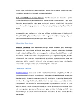 korelasi dapat digunakan untuk menguji hipotesis tentang hubungan antar variabel atau untuk
menyatakan besar-kecilnya hubungan antara kedua variabel.


Studi korelasi bertujuan menguji hipotesis, dilakukan dengan cara mengukur sejumlah
variabel dan menghitung koefisien korelasi antara variabel-variabel tersebut, agar dapat
ditentukan variabel-variabel mana yang berkorelasi. Misalnya peneliti ingin mengetahui
variabel-variabel mana yang sekiranya berhubungan dengan kompetensi profesional kepala
sekolah.


Semua variabel yang ada kaitannya (misal latar belakang pendidikan, supervisi akademik, dll)
diukur, lalu dihitung koefisien korelasinya untuk mengetahui variabel mana yang paling kuat
hubungannya dengan kemampuan manajerial kepala sekolah.


E. Penelitian Eksperimen


Penelitian eksperimen dapat didefinisikan sebagai metode sistematis guna membangun
hubungan yang mengandung fenomena sebab akibat. Penelitian eksperimen merupakan
metode inti dari model penelitian yang menggunakan pendekatan kuantitatif. Dalam metode
eksperimen, peneliti harus melakukan tiga persyaratan yaitu kegiatan mengontrol, kegiatan
memanipulasi, dan observasi. Dalam penelitian eksperimen, peneliti membagi objek atau
subjek yang diteliti menjadi 2 kelompok yaitu kelompok treatment yang mendapatkan
perlakuan dan kelompok kontrol yang tidak mendapatkan perlakuan.


F. Penelitian Tindakan


Penelitian tindakan adalah suatu bentuk penelitian refleleksi-diri yang dilakukan oleh para
partisipan dalam situasi-situasi sosial (termasuk pendidikan) untuk memperbaiki praktek yang
dilakukan sendiri. Dengan demikian akan diperoleh pemahaman mengenai praktek tersebut
dan situasi di mana praktek tersebut dilaksanakan. Terdapat dua esensi penelitian tindakan
yaitu perbaikan dan keterlibatan. Hal ini mengarahkan tujuan penelitian tindakan ke dalam
tiga area yaitu: (1) Untuk memperbaiki praktek; (2) Untuk pengembangan profesional dalam
arti   meningkatkan   pemahaman/kemampuan        para   praktisi   terhadap   praktek   yang
dilaksanakannya; (3) Untuk memperbaiki keadaan atau situasi di mana praktek tersebut
dilaksanakan.
 