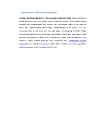 G. Metode Penelitian dan Pengembangan (R&D)


Penelitian dan Pengembangan atau Research and Development (R&D) adalah strategi atau
metode penelitian yang cukup ampuh untuk memperbaiki praktek. Yang dimaksud dengan
Penelitian dan Pengembangan atau Research and Development (R&D) adalah rangkaian
proses atau langkah-langkah dalam rangka mengembangkan suatu produk baru atau
menyempurnakan produk yang telah ada agar dapat dipertanggung jawabkan. Produk
tersebut tidak selalu berbentuk benda atau perangkat keras (hardware), seperti buku, modul,
alat bantu pembelajaran di kelas atau di laboratorium, tetapi bisa juga perangkat lunak
(software), seperti program komputer untuk pengolahan data, pembelajaran di kelas,
perpustakaan atau laboratorium, ataupun model-model pendidikan, pembelajaran, pelatihan,
bimbingan, evaluasi, sistem manajemen, dan lain-lain.
 